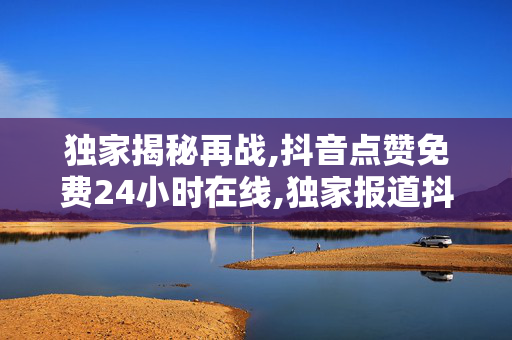 独家揭秘再战,抖音点赞免费24小时在线,独家报道抖音点赞服务24小时全天候助力你成为网络红人！